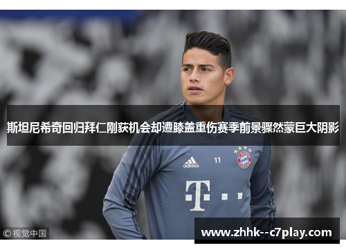 斯坦尼希奇回归拜仁刚获机会却遭膝盖重伤赛季前景骤然蒙巨大阴影